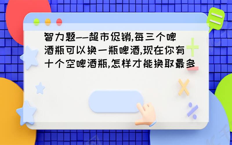 智力题--超市促销,每三个啤酒瓶可以换一瓶啤酒,现在你有十个空啤酒瓶,怎样才能换取最多