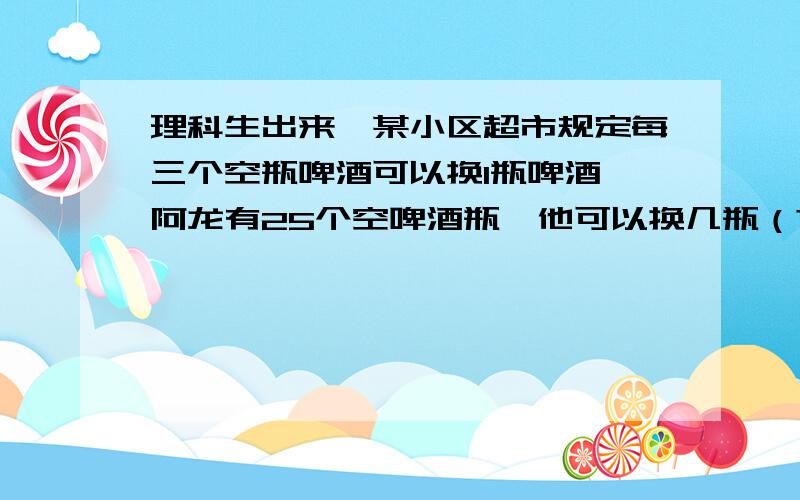 理科生出来,某小区超市规定每三个空瓶啤酒可以换1瓶啤酒,阿龙有25个空啤酒瓶,他可以换几瓶（?） ,其实这个题我也知道答