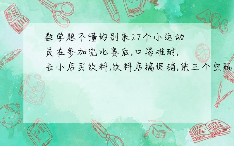 数学题不懂的别来27个小运动员在参加完比赛后,口渴难耐,去小店买饮料,饮料店搞促销,凭三个空瓶可以再换一瓶,他们最少买多