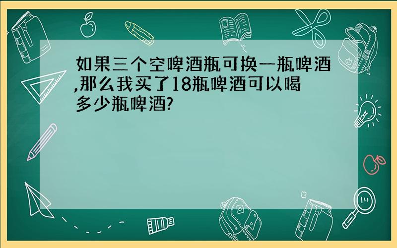 如果三个空啤酒瓶可换一瓶啤酒,那么我买了18瓶啤酒可以喝多少瓶啤酒?