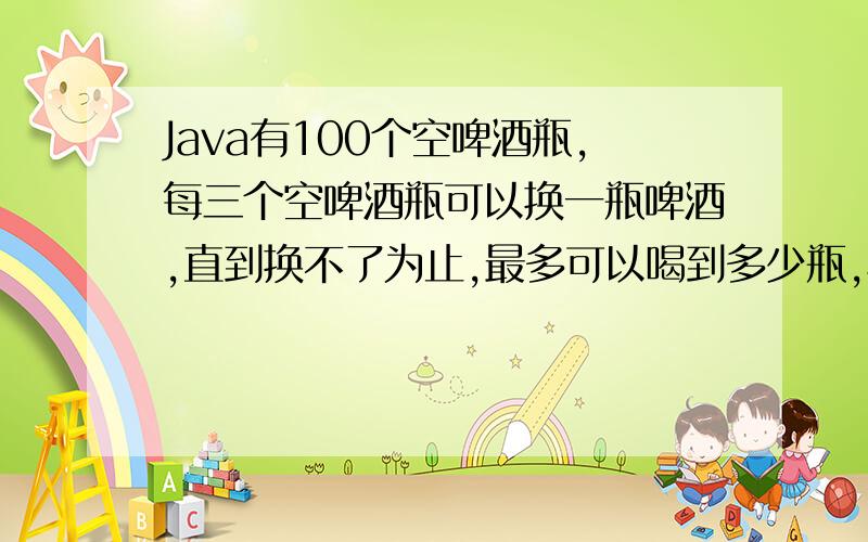 Java有100个空啤酒瓶,每三个空啤酒瓶可以换一瓶啤酒,直到换不了为止,最多可以喝到多少瓶,写出程程序!