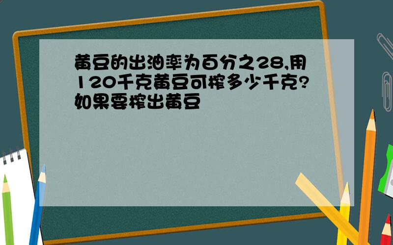 黄豆的出油率为百分之28,用120千克黄豆可榨多少千克?如果要榨出黄豆