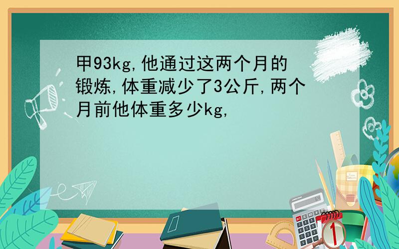 甲93kg,他通过这两个月的锻炼,体重减少了3公斤,两个月前他体重多少kg,