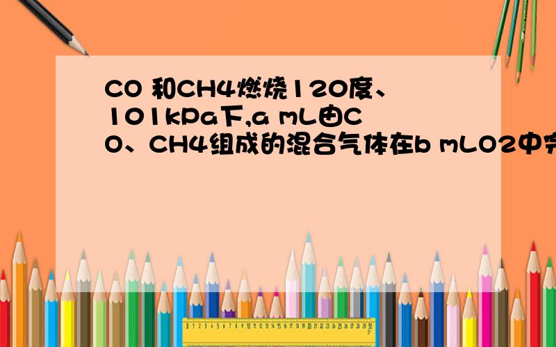 CO 和CH4燃烧120度、101kPa下,a mL由CO、CH4组成的混合气体在b mLO2中完全燃烧后,恢复到原温度