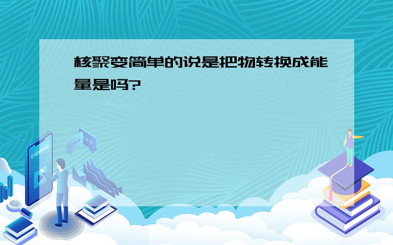 核聚变简单的说是把物转换成能量是吗?