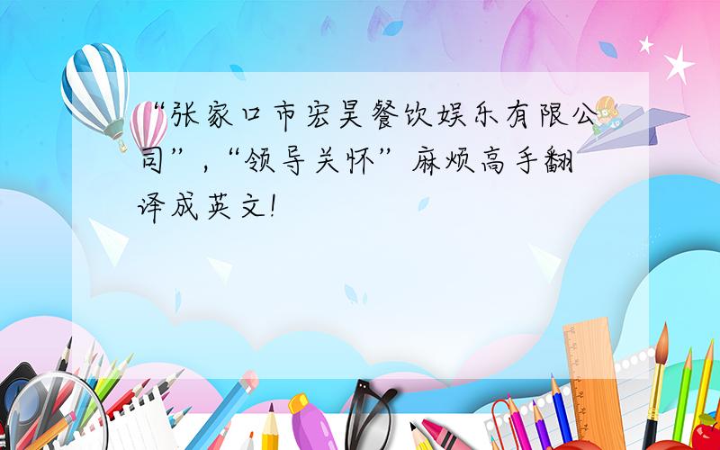 “张家口市宏昊餐饮娱乐有限公司”,“领导关怀”麻烦高手翻译成英文!