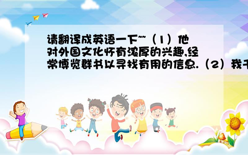 请翻译成英语一下~~（1）他对外国文化怀有浓厚的兴趣,经常博览群书以寻找有用的信息.（2）我千方百计想弄到一张他新发行的