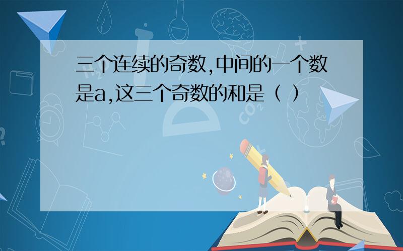 三个连续的奇数,中间的一个数是a,这三个奇数的和是（ ）