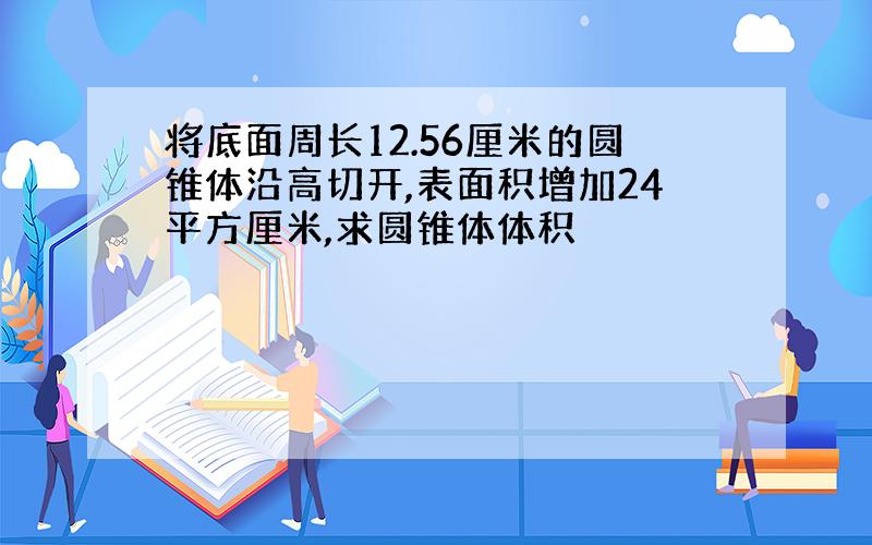 将底面周长12.56厘米的圆锥体沿高切开,表面积增加24平方厘米,求圆锥体体积