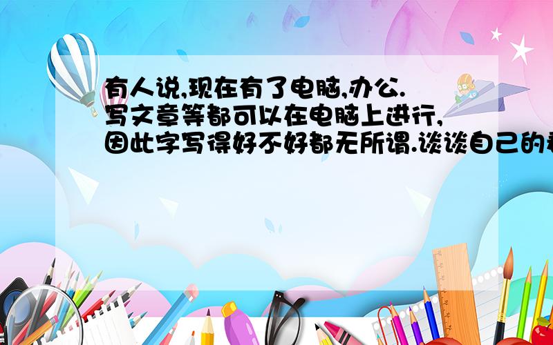 有人说,现在有了电脑,办公.写文章等都可以在电脑上进行,因此字写得好不好都无所谓.谈谈自己的看法