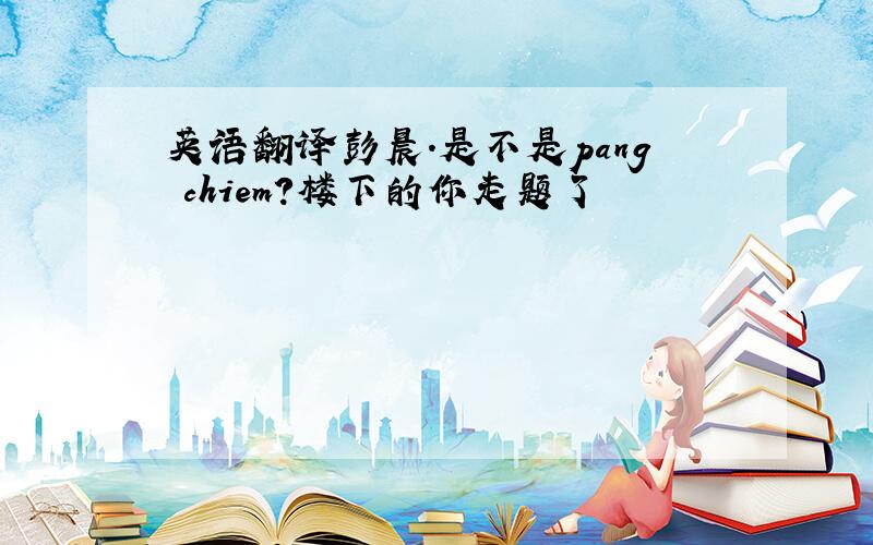 英语翻译彭晨.是不是pang chiem?楼下的你走题了