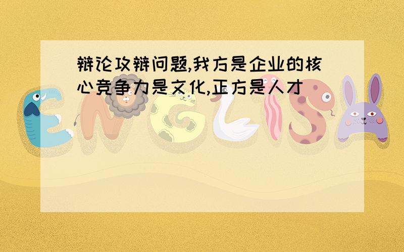 辩论攻辩问题,我方是企业的核心竞争力是文化,正方是人才