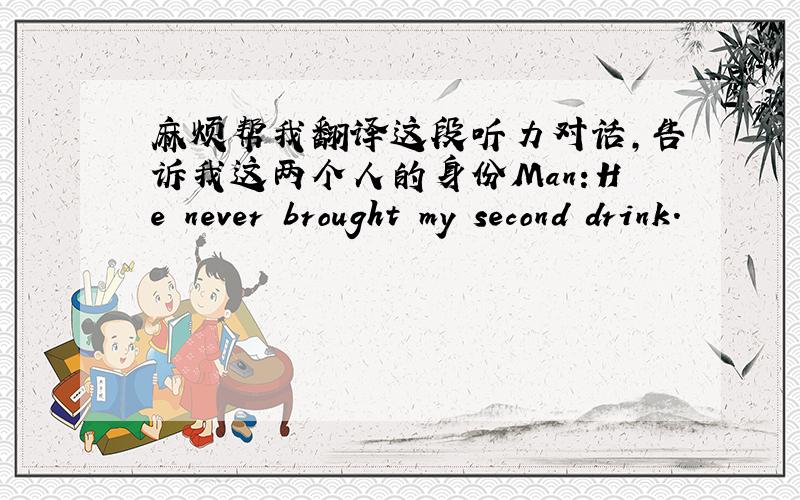 麻烦帮我翻译这段听力对话,告诉我这两个人的身份Man:He never brought my second drink.