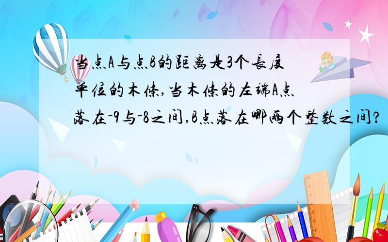 当点A与点B的距离是3个长度单位的木条,当木条的左端A点落在-9与-8之间,B点落在哪两个整数之间?