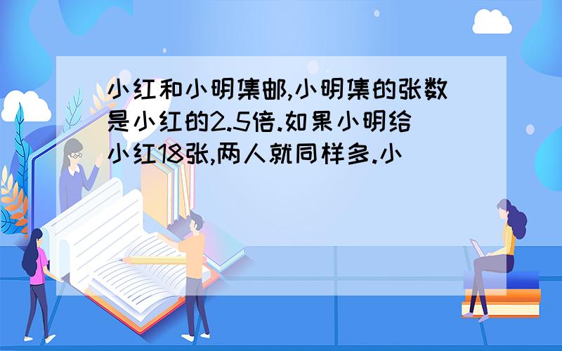 小红和小明集邮,小明集的张数是小红的2.5倍.如果小明给小红18张,两人就同样多.小