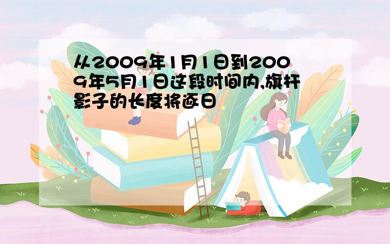 从2009年1月1日到2009年5月1日这段时间内,旗杆影子的长度将逐日