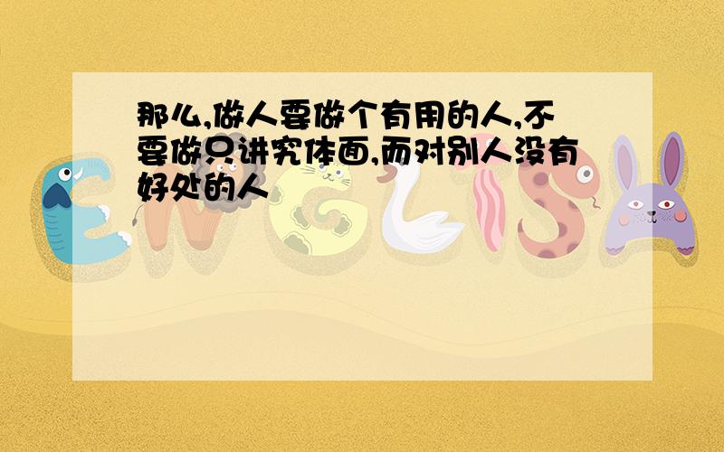 那么,做人要做个有用的人,不要做只讲究体面,而对别人没有好处的人