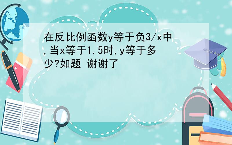 在反比例函数y等于负3/x中,当x等于1.5时,y等于多少?如题 谢谢了