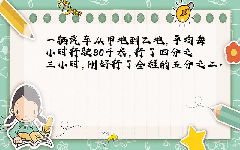 一辆汽车从甲地到乙地,平均每小时行驶80千米,行了四分之三小时,刚好行了全程的五分之二.