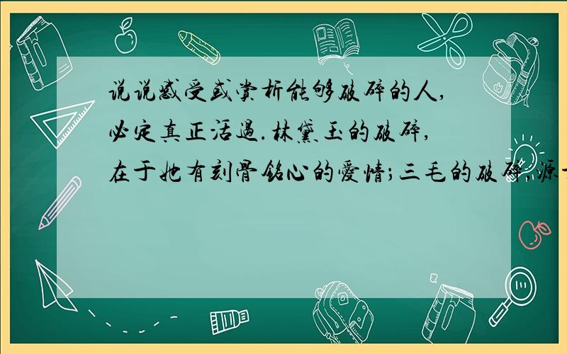 说说感受或赏析能够破碎的人,必定真正活过.林黛玉的破碎,在于她有刻骨铭心的爱情；三毛的破碎,源于她历经沧桑后一刹那的明彻