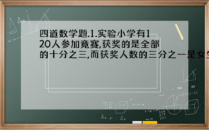 四道数学题.1.实验小学有120人参加竟赛,获奖的是全部的十分之三,而获奖人数的三分之一是女生,获奖的男生占百分之几?2