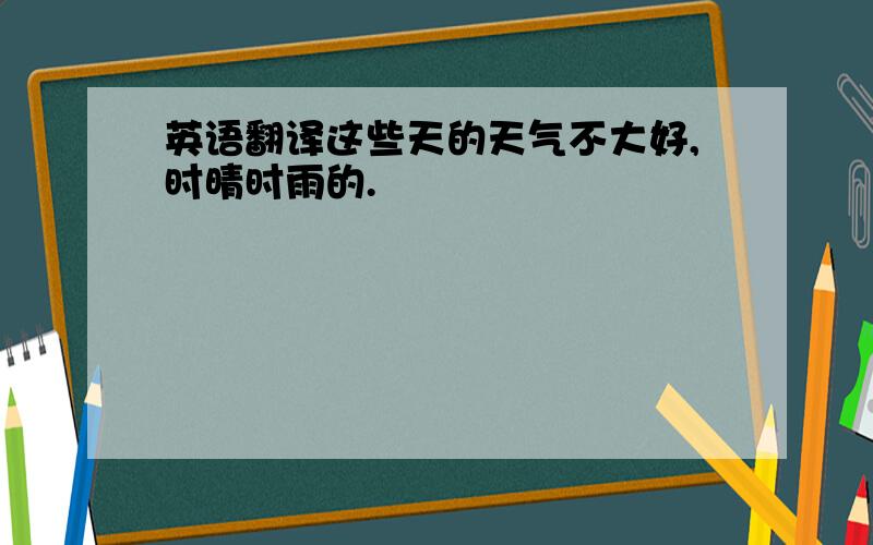 英语翻译这些天的天气不大好,时晴时雨的.