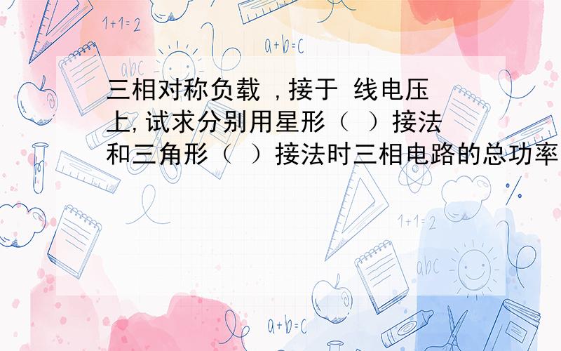 三相对称负载 ,接于 线电压上,试求分别用星形（ ）接法和三角形（ ）接法时三相电路的总功率