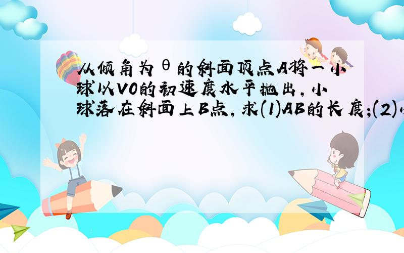 从倾角为θ的斜面顶点A将一小球以V0的初速度水平抛出,小球落在斜面上B点,求(1)AB的长度;(2)小球落在B点时的速度