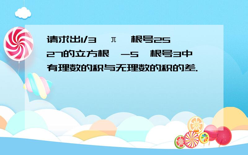 请求出1/3,π,根号25,27的立方根,-5,根号3中有理数的积与无理数的积的差.