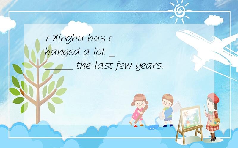 1.Xinghu has changed a lot ______ the last few years.