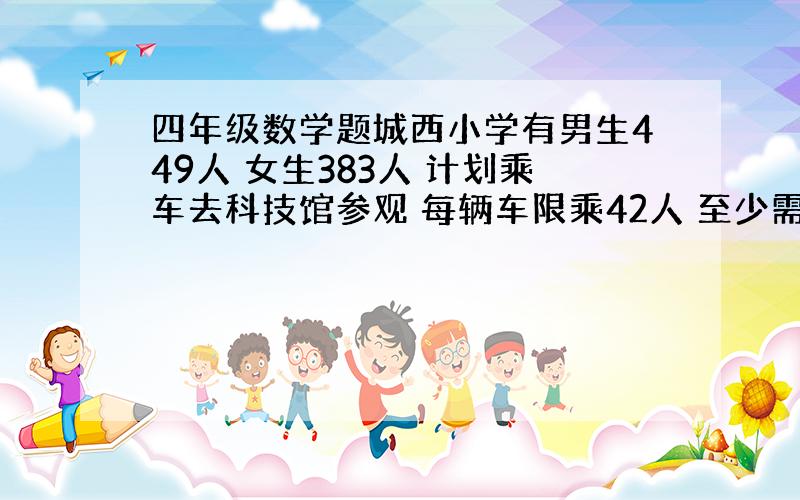 四年级数学题城西小学有男生449人 女生383人 计划乘车去科技馆参观 每辆车限乘42人 至少需要几辆车 ?