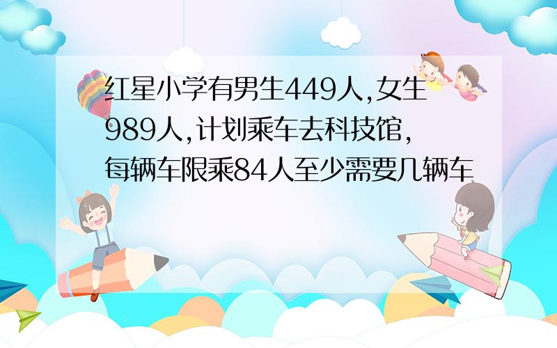 红星小学有男生449人,女生989人,计划乘车去科技馆,每辆车限乘84人至少需要几辆车