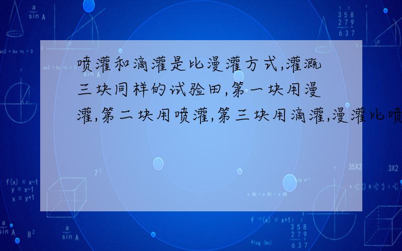 喷灌和滴灌是比漫灌方式,灌溉三块同样的试验田,第一块用漫灌,第二块用喷灌,第三块用滴灌,漫灌比喷灌和滴灌分别多用水20%