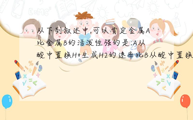 从下列叙述中,可以肯定金属A比金属B的活泼性强的是:A从酸中置换H+生成H2的速率比B从酸中置换H+的速率大