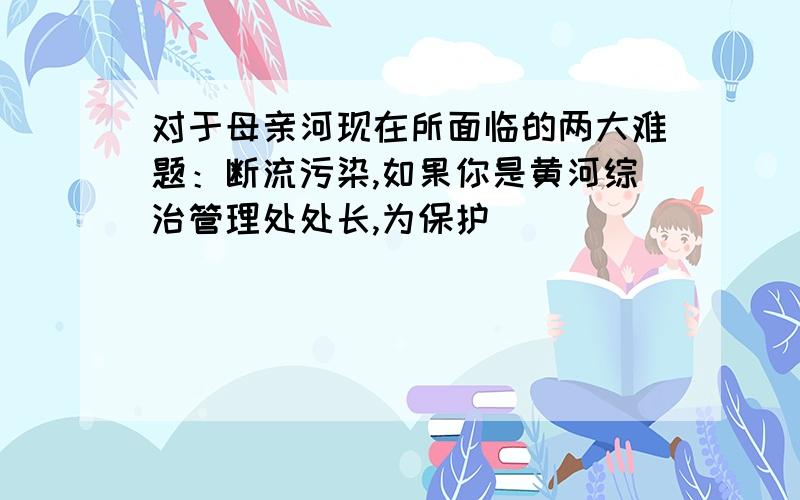 对于母亲河现在所面临的两大难题：断流污染,如果你是黄河综治管理处处长,为保护