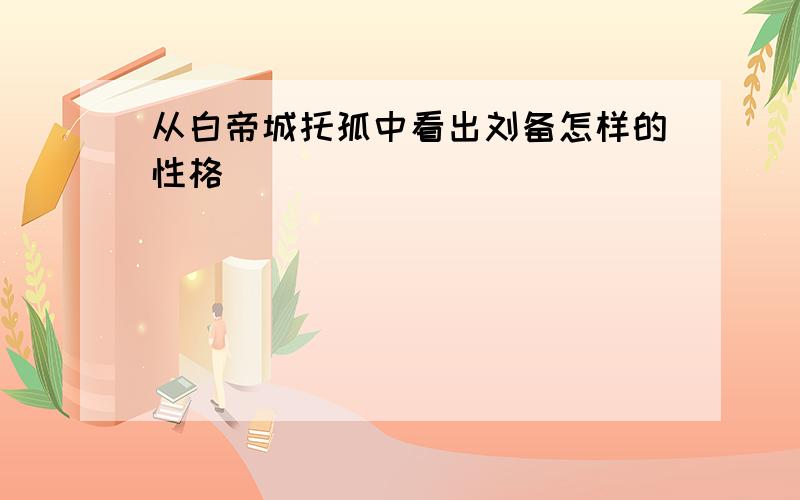 从白帝城托孤中看出刘备怎样的性格