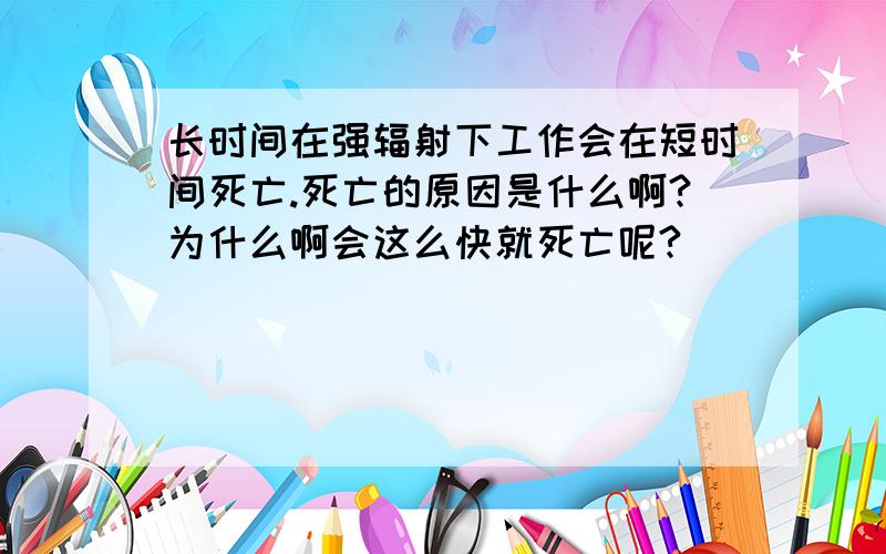 长时间在强辐射下工作会在短时间死亡.死亡的原因是什么啊?为什么啊会这么快就死亡呢?