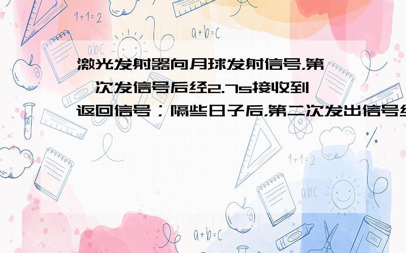 激光发射器向月球发射信号，第一次发信号后经2.7s接收到返回信号；隔些日子后，第二次发出信号经2.6s接收到返回信号，据