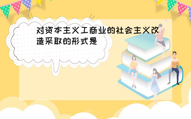 对资本主义工商业的社会主义改造采取的形式是