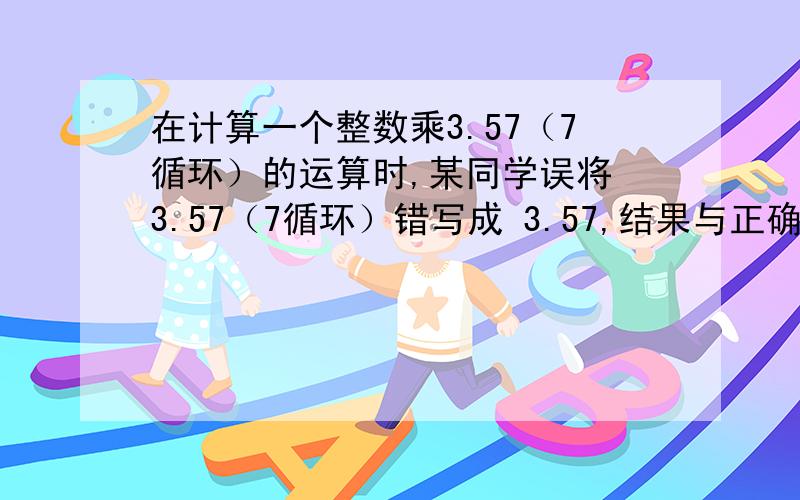 在计算一个整数乘3.57（7循环）的运算时,某同学误将 3.57（7循环）错写成 3.57,结果与正确答案相差1.4,则