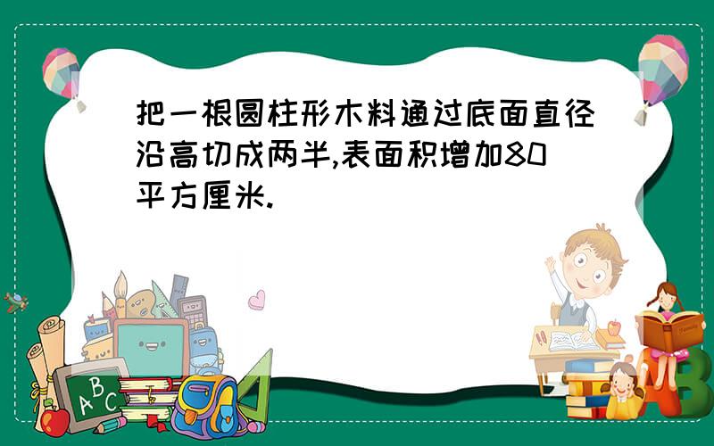 把一根圆柱形木料通过底面直径沿高切成两半,表面积增加80平方厘米.