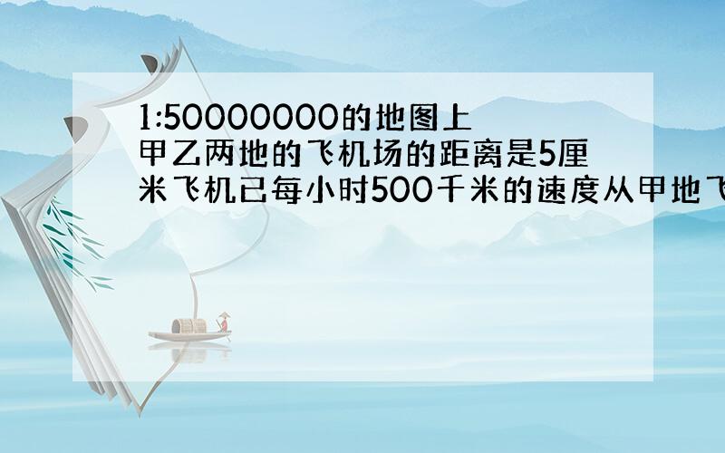 1:50000000的地图上甲乙两地的飞机场的距离是5厘米飞机已每小时500千米的速度从甲地飞乙地要多长时间