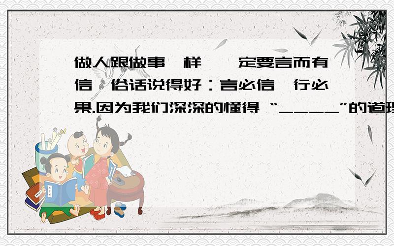 做人跟做事一样,一定要言而有信,俗话说得好：言必信,行必果.因为我们深深的懂得 “____”的道理