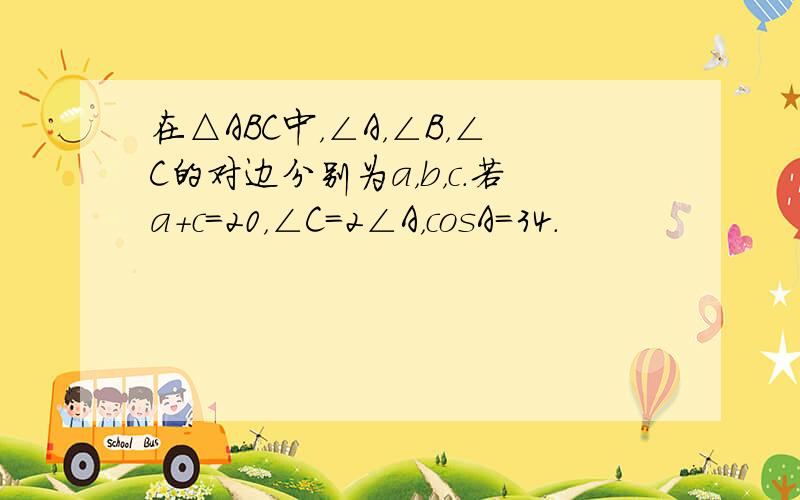 在△ABC中，∠A，∠B，∠C的对边分别为a，b，c．若a+c=20，∠C=2∠A，cosA=34．