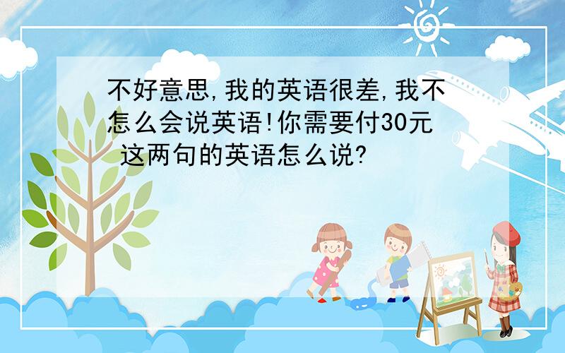 不好意思,我的英语很差,我不怎么会说英语!你需要付30元 这两句的英语怎么说?