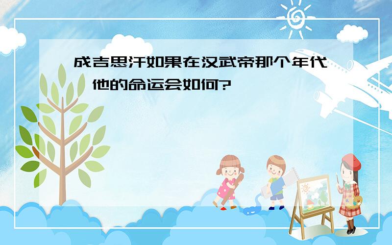 成吉思汗如果在汉武帝那个年代,他的命运会如何?