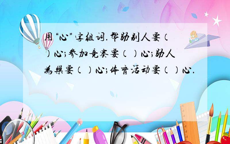 用“心”字组词.帮助别人要（）心；参加竞赛要（）心；助人为乐要（）心；体育活动要（）心.