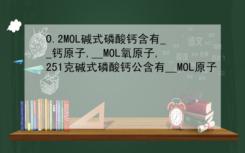 0.2MOL碱式磷酸钙含有__钙原子,__MOL氧原子,251克碱式磷酸钙公含有__MOL原子