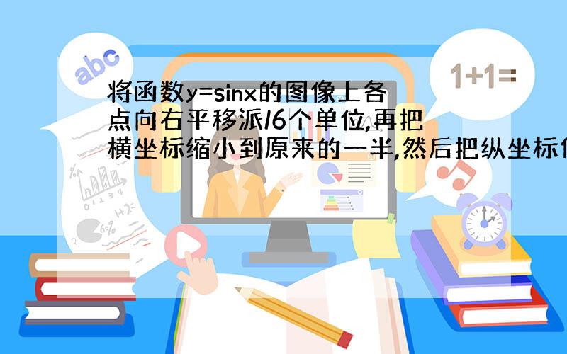 将函数y=sinx的图像上各点向右平移派/6个单位,再把横坐标缩小到原来的一半,然后把纵坐标伸长到原来的5倍,最后把整个