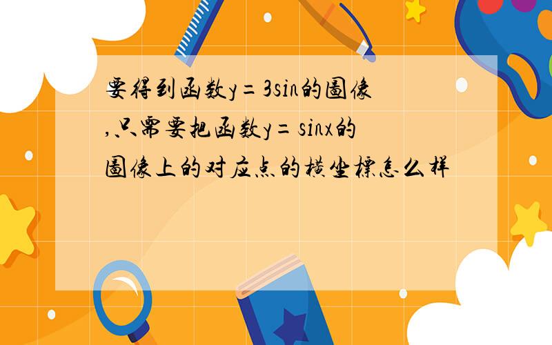 要得到函数y=3sin的图像,只需要把函数y=sinx的图像上的对应点的横坐标怎么样